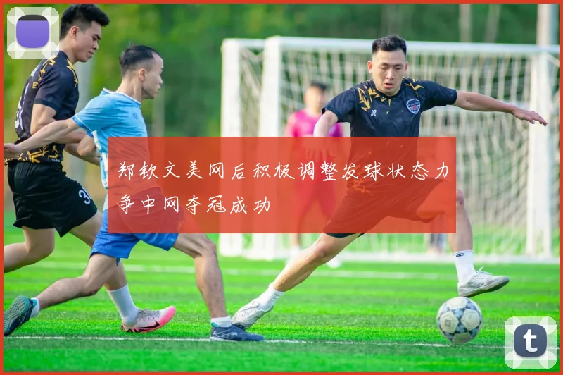 郑钦文美网后积极调整发球状态力争中网夺冠成功