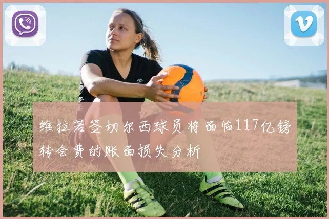 维拉若签切尔西球员将面临117亿镑转会费的账面损失分析