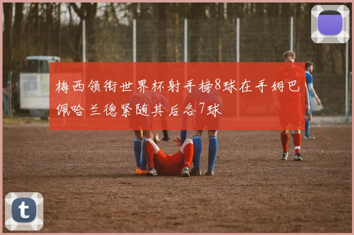梅西领衔世界杯射手榜8球在手姆巴佩哈兰德紧随其后各7球