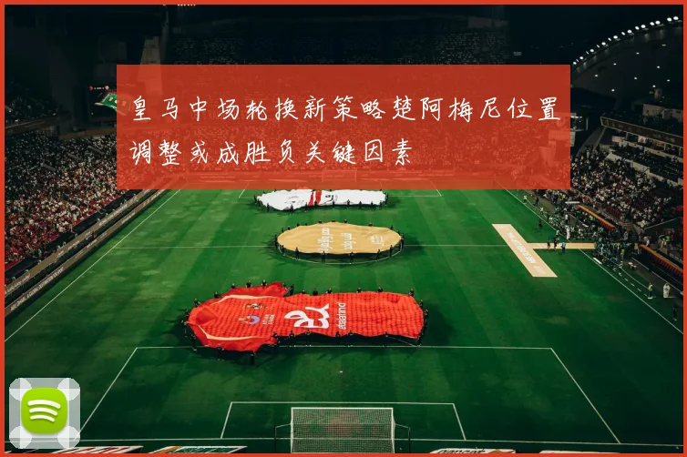 皇马中场轮换新策略楚阿梅尼位置调整或成胜负关键因素