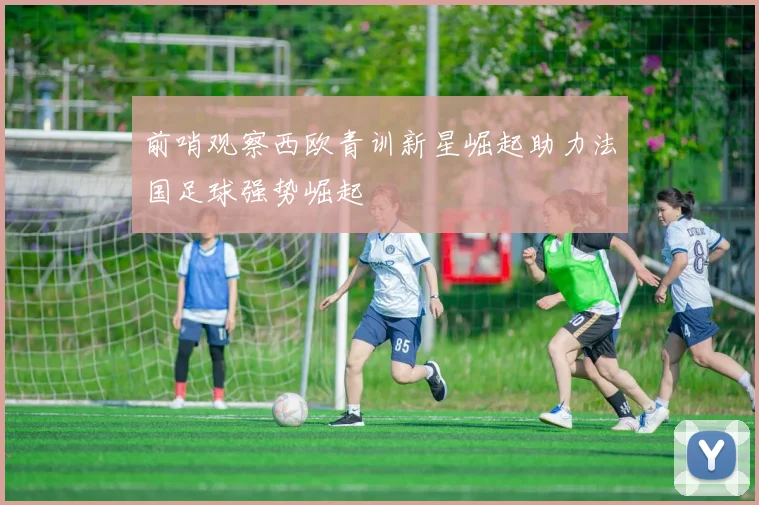 前哨观察西欧青训新星崛起助力法国足球强势崛起