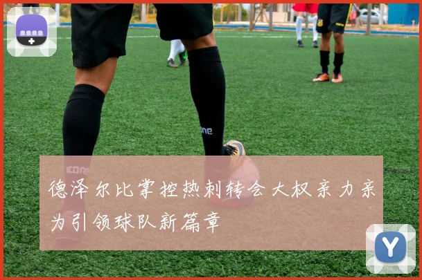 德泽尔比掌控热刺转会大权亲力亲为引领球队新篇章