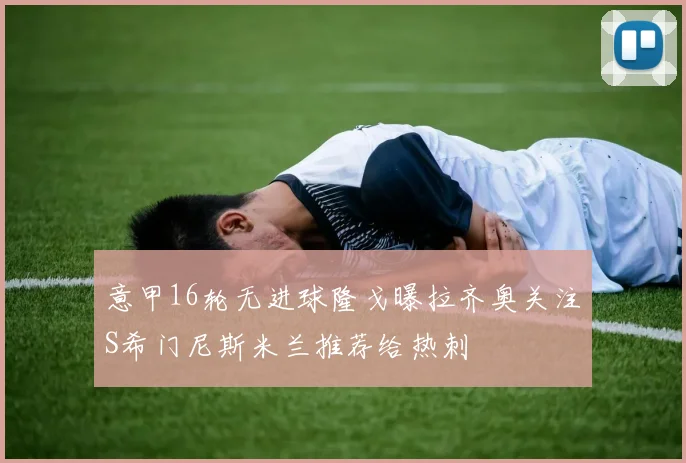 意甲16轮无进球隆戈曝拉齐奥关注S希门尼斯米兰推荐给热刺