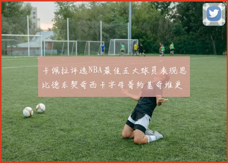 卡佩拉评选NBA最佳五大球员表现恩比德东契奇西卡字母哥约基奇谁更出色